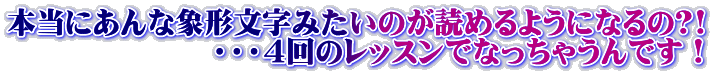 本当にあんな象形文字みたいのが読めるようになるの?! 　　　　　　　・・・４回のレッスンでなっちゃうんです！