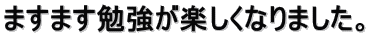 ますます勉強が楽しくなりました。