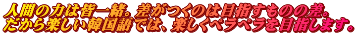 人間の力は皆一緒。差がつくのは目指すものの差。 だから楽しい韓国語では、楽しくペラペラを目指します。