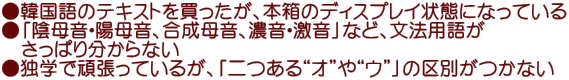 ●韓国語のテキストを買ったが、本箱のディスプレイ状態になっている ●「陰母音・陽母音、合成母音、濃音・激音」など、文法用語が 　さっぱり分からない ●独学で頑張っているが、「二つある“オ”や“ウ”」の区別がつかない